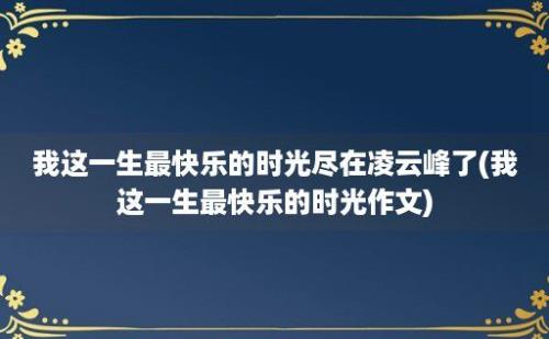 我这一生最快乐的时光尽在凌云峰了(我这一生最快乐的时光作文)