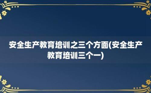 安全生产教育培训之三个方面(安全生产教育培训三个一)