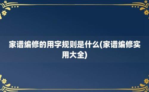 家谱编修的用字规则是什么(家谱编修实用大全)