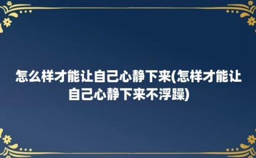 怎么样才能让自己心静下来(怎样才能让自己心静下来不浮躁)