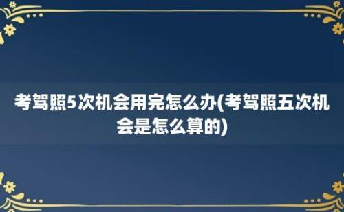 考驾照5次机会用完怎么办(考驾照五次机会是怎么算的)