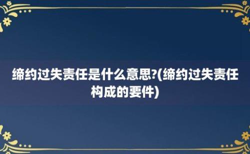 缔约过失责任是什么意思?(缔约过失责任构成的要件)