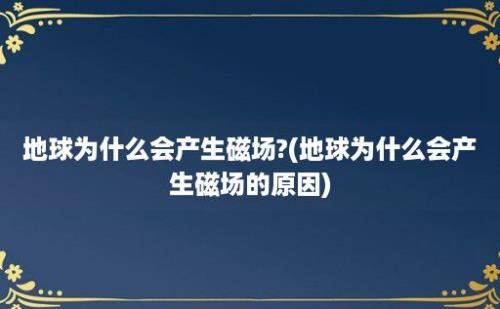 地球为什么会产生磁场?(地球为什么会产生磁场的原因)