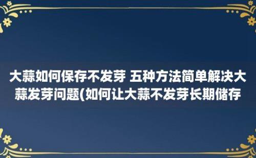 大蒜如何保存不发芽 五种方法简单解决大蒜发芽问题(如何让大蒜不发芽长期储存)