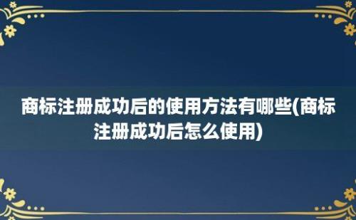 商标注册成功后的使用方法有哪些(商标注册成功后怎么使用)