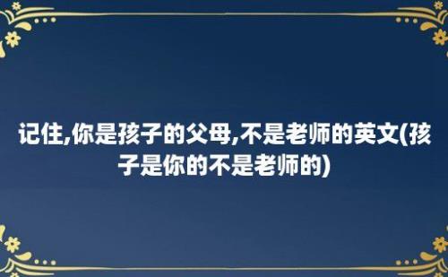 记住,你是孩子的父母,不是老师的英文(孩子是你的不是老师的)