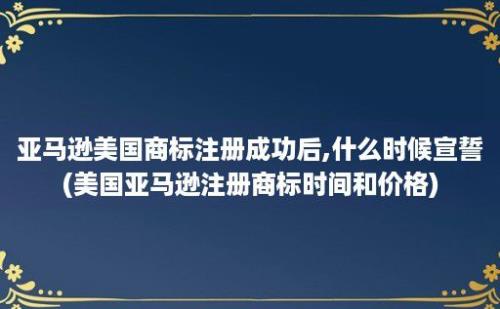 亚马逊美国商标注册成功后,什么时候宣誓(美国亚马逊注册商标时间和价格)