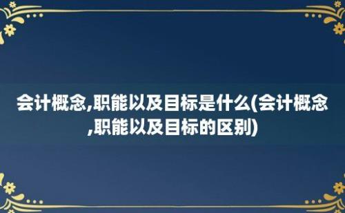 会计概念,职能以及目标是什么(会计概念,职能以及目标的区别)