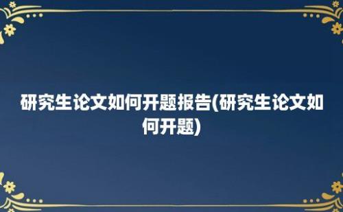 研究生论文如何开题报告(研究生论文如何开题)