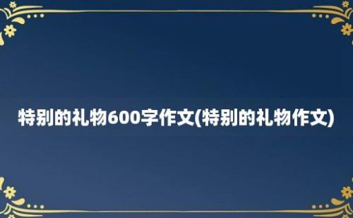 特别的礼物600字作文(特别的礼物作文)