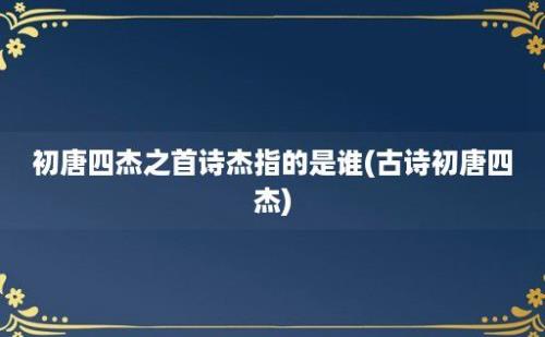 初唐四杰之首诗杰指的是谁(古诗初唐四杰)