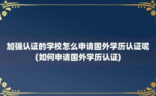 加强认证的学校怎么申请国外学历认证呢(如何申请国外学历认证)