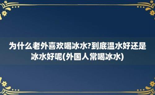 为什么老外喜欢喝冰水?到底温水好还是冰水好呢(外国人常喝冰水)