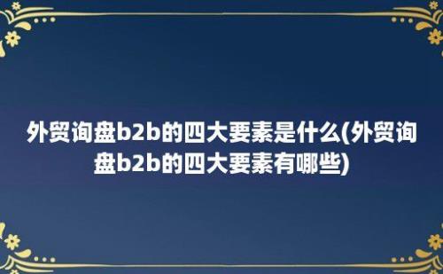 外贸询盘b2b的四大要素是什么(外贸询盘b2b的四大要素有哪些)