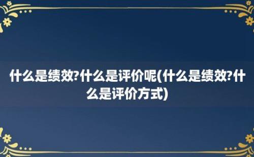 什么是绩效?什么是评价呢(什么是绩效?什么是评价方式)