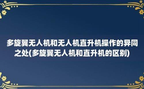 多旋翼无人机和无人机直升机操作的异同之处(多旋翼无人机和直升机的区别)