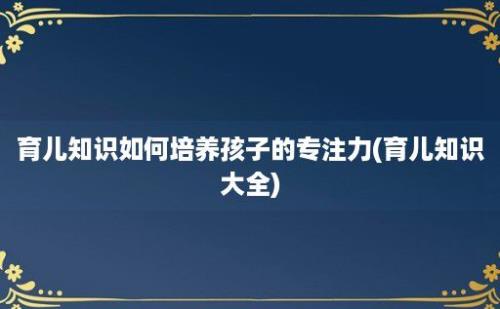 育儿知识如何培养孩子的专注力(育儿知识大全)