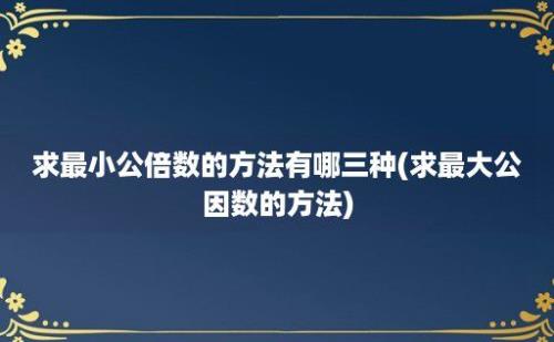 求最小公倍数的方法有哪三种(求最大公因数的方法)