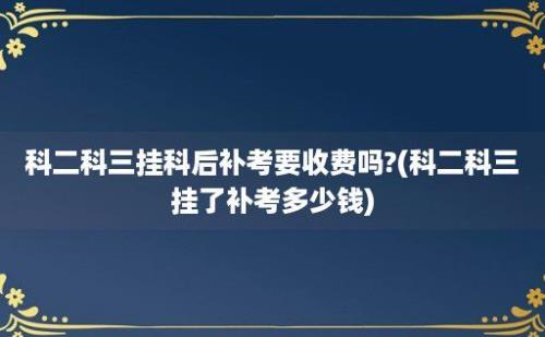 科二科三挂科后补考要收费吗?(科二科三挂了补考多少钱)