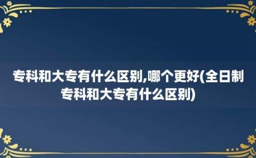 专科和大专有什么区别,哪个更好(全日制专科和大专有什么区别)