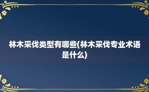 林木采伐类型有哪些(林木采伐专业术语是什么)