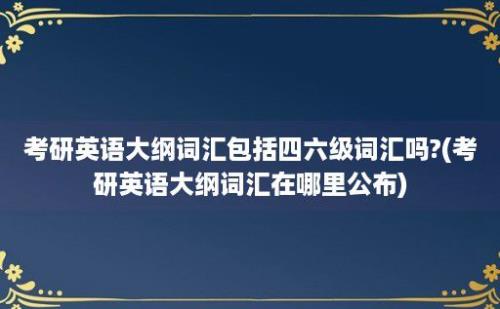 考研英语大纲词汇包括四六级词汇吗?(考研英语大纲词汇在哪里公布)