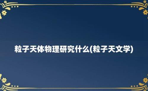 粒子天体物理研究什么(粒子天文学)