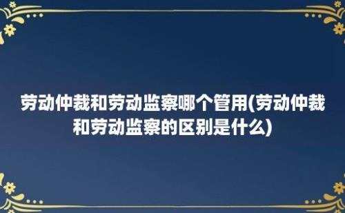 劳动仲裁和劳动监察哪个管用(劳动仲裁和劳动监察的区别是什么)