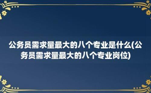 公务员需求量最大的八个专业是什么(公务员需求量最大的八个专业岗位)