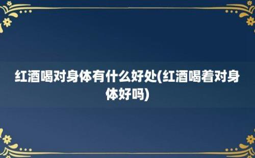 红酒喝对身体有什么好处(红酒喝着对身体好吗)