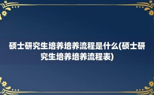 硕士研究生培养培养流程是什么(硕士研究生培养培养流程表)