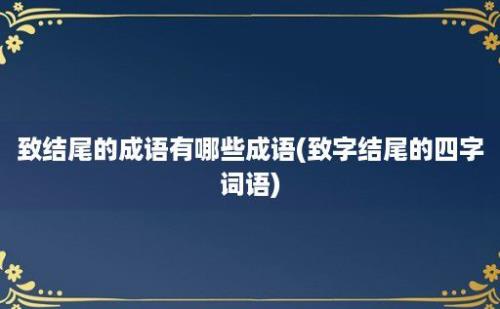 致结尾的成语有哪些成语(致字结尾的四字词语)