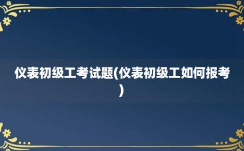 仪表初级工考试题(仪表初级工如何报考)