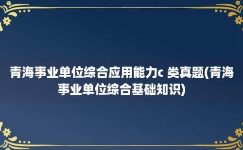 青海事业单位综合应用能力c 类真题(青海事业单位综合基础知识)