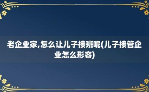 老企业家,怎么让儿子接班呢(儿子接管企业怎么形容)