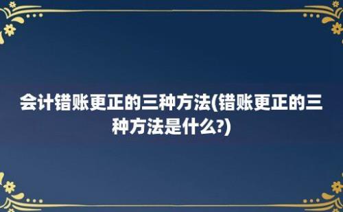 会计错账更正的三种方法(错账更正的三种方法是什么?)