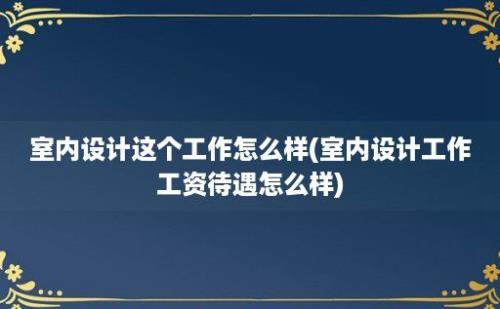 室内设计这个工作怎么样(室内设计工作工资待遇怎么样)