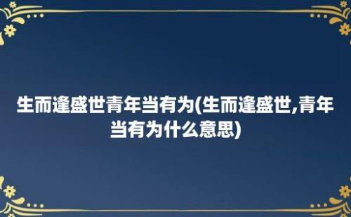 生而逢盛世青年当有为(生而逢盛世,青年当有为什么意思)