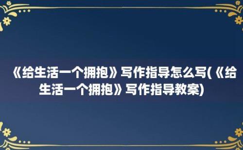 《给生活一个拥抱》写作指导怎么写(《给生活一个拥抱》写作指导教案)