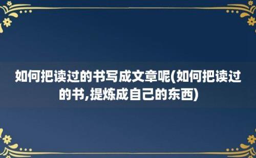 如何把读过的书写成文章呢(如何把读过的书,提炼成自己的东西)