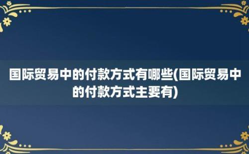 国际贸易中的付款方式有哪些(国际贸易中的付款方式主要有)