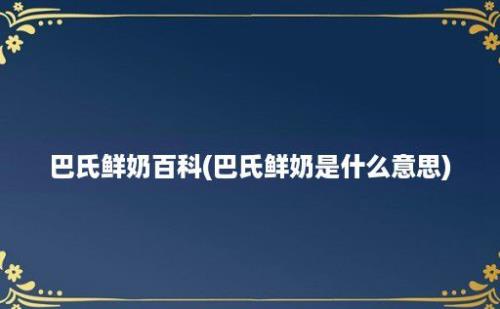 巴氏鲜奶百科(巴氏鲜奶是什么意思)