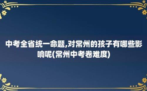 中考全省统一命题,对常州的孩子有哪些影响呢(常州中考卷难度)