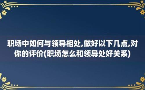 职场中如何与领导相处,做好以下几点,对你的评价(职场怎么和领导处好关系)