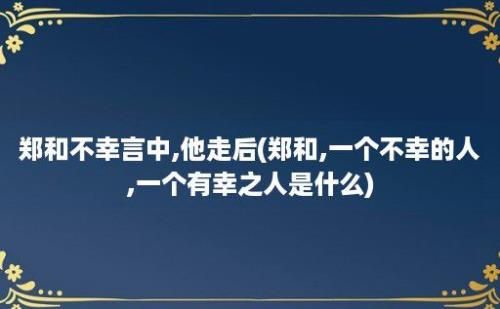 郑和不幸言中,他走后(郑和,一个不幸的人,一个有幸之人是什么)