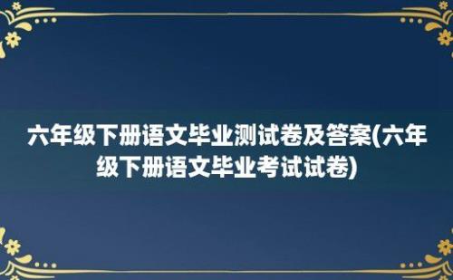 六年级下册语文毕业测试卷及答案(六年级下册语文毕业考试试卷)