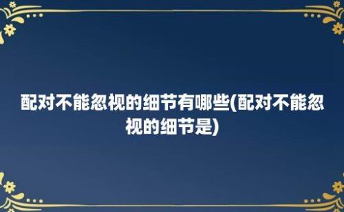 配对不能忽视的细节有哪些(配对不能忽视的细节是)