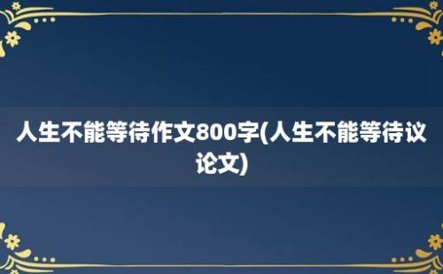 人生不能等待作文800字(人生不能等待议论文)