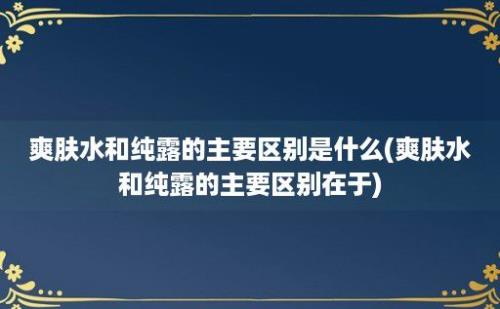 爽肤水和纯露的主要区别是什么(爽肤水和纯露的主要区别在于)