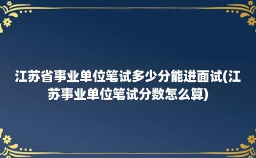 江苏省事业单位笔试多少分能进面试(江苏事业单位笔试分数怎么算)